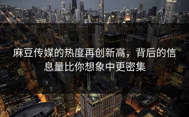麻豆传媒的热度再创新高，背后的信息量比你想象中更密集
