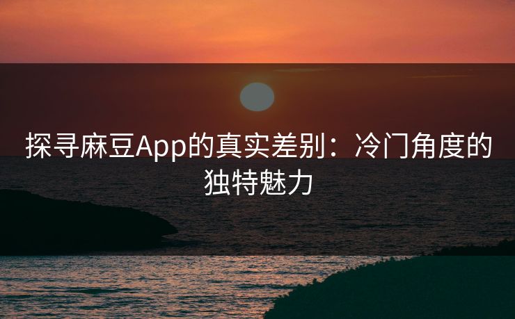 探寻麻豆App的真实差别:冷门角度的独特魅力