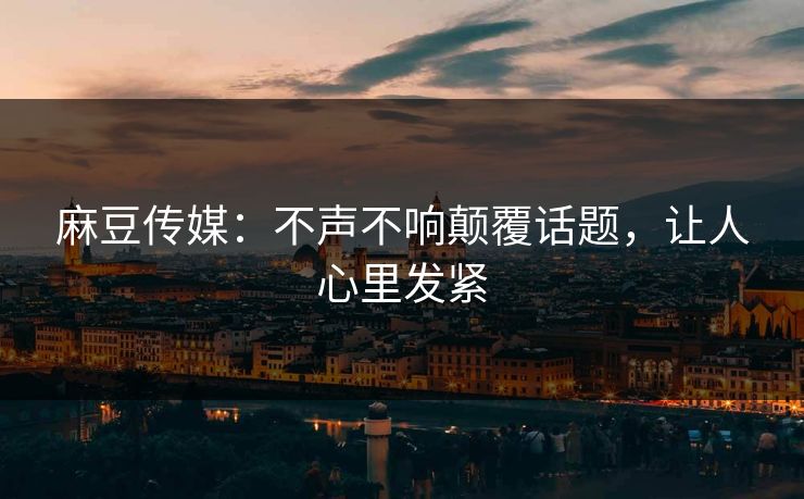 麻豆传媒:不声不响颠覆话题,让人心里发紧