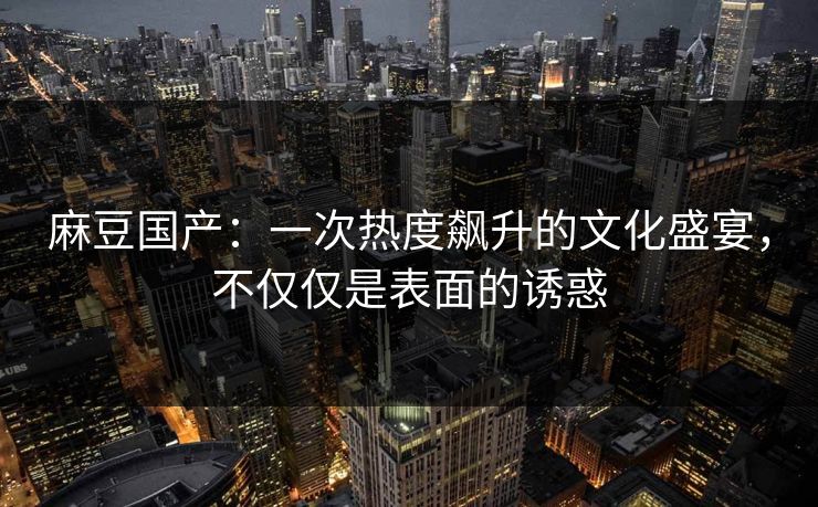 麻豆国产：一次热度飙升的文化盛宴，不仅仅是表面的诱惑