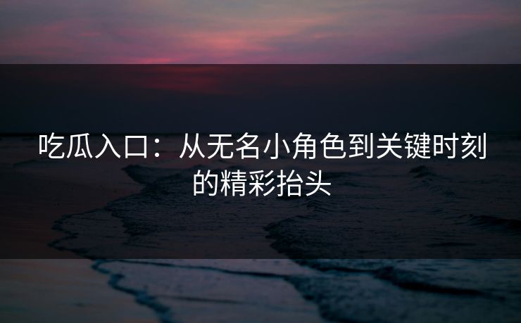 吃瓜入口：从无名小角色到关键时刻的精彩抬头