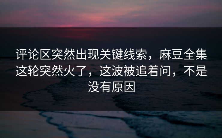 评论区突然出现关键线索，麻豆全集这轮突然火了，这波被追着问，不是没有原因