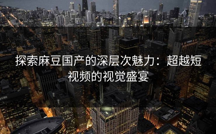 探索麻豆国产的深层次魅力：超越短视频的视觉盛宴