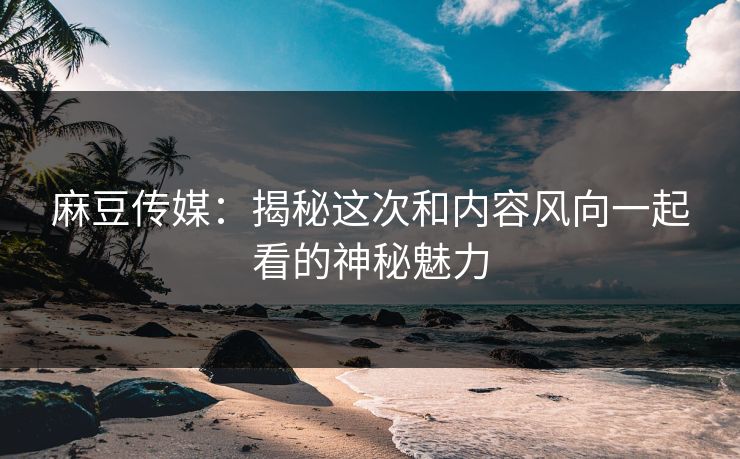 麻豆传媒:揭秘这次和内容风向一起看的神秘魅力