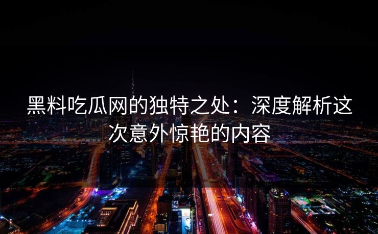 黑料吃瓜网的独特之处:深度解析这次意外惊艳的内容 黑料吃瓜网的独特之处:深度解析这次意外惊艳的内容